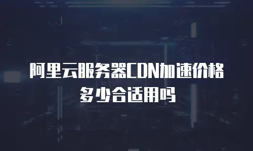 阿里云服务器CDN加速价格多少合适用吗