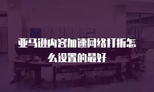 亚马逊内容加速网络打折怎么设置的最好