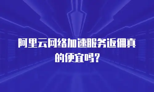 阿里云网络加速服务返佣真的便宜吗？