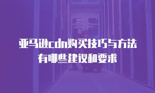 亚马逊cdn购买技巧与方法有哪些建议和要求