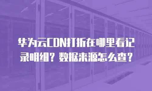 华为云CDN打折在哪里看记录明细？数据来源怎么查？