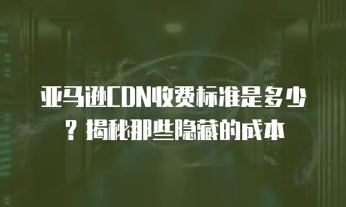 亚马逊CDN收费标准是多少？揭秘那些隐藏的成本