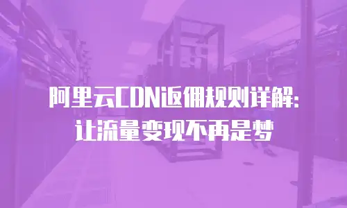 阿里云CDN返佣规则详解：让流量变现不再是梦