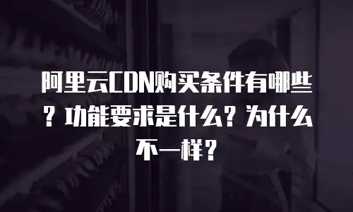 阿里云CDN购买条件有哪些？功能要求是什么？为什么不一样？
