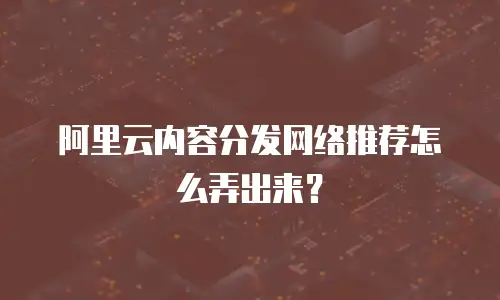 阿里云内容分发网络推荐怎么弄出来？