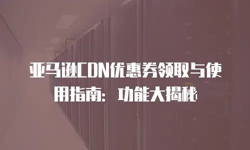 亚马逊CDN优惠券领取与使用指南：功能大揭秘