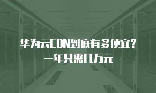 华为云CDN到底有多便宜？一年只需几万元