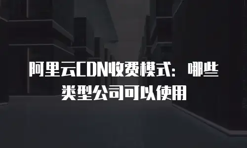 阿里云CDN收费模式：哪些类型公司可以使用