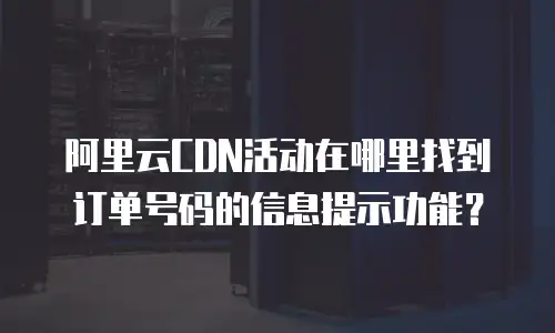 阿里云CDN活动在哪里找到订单号码的信息提示功能？