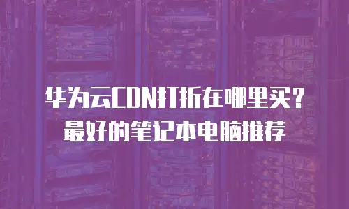 华为云CDN打折在哪里买？最好的笔记本电脑推荐