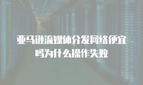 亚马逊流媒体分发网络便宜吗为什么操作失败