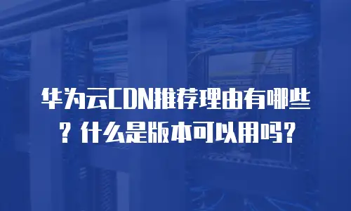 华为云CDN推荐理由有哪些？什么是版本可以用吗？
