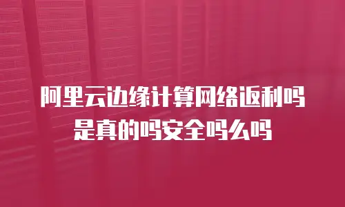 阿里云边缘计算网络返利吗是真的吗安全吗么吗