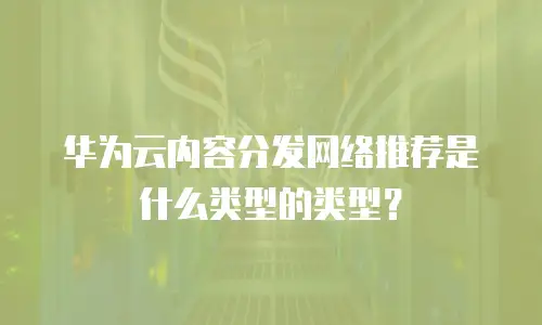 华为云内容分发网络推荐是什么类型的类型？