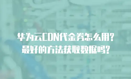 华为云CDN代金券怎么用?最好的方法获取数据吗?