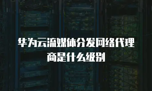 华为云流媒体分发网络代理商是什么级别