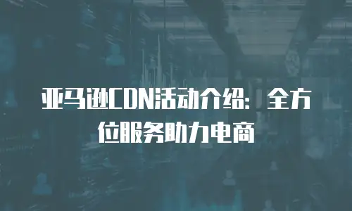 亚马逊CDN活动介绍：全方位服务助力电商