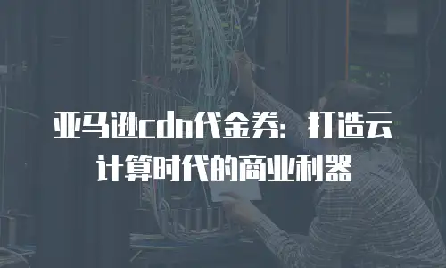 亚马逊cdn代金券：打造云计算时代的商业利器