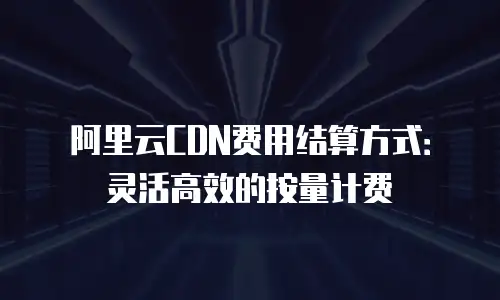 阿里云CDN费用结算方式：灵活高效的按量计费