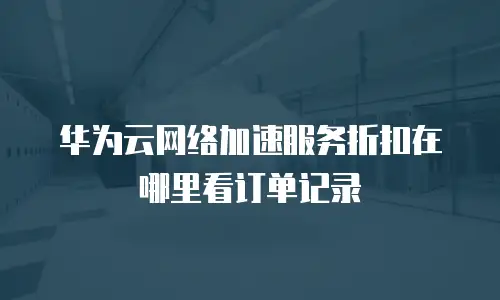 华为云网络加速服务折扣在哪里看订单记录