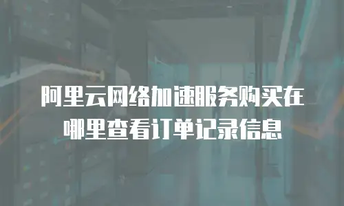 阿里云网络加速服务购买在哪里查看订单记录信息