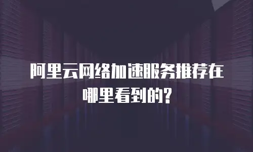 阿里云网络加速服务推荐在哪里看到的?