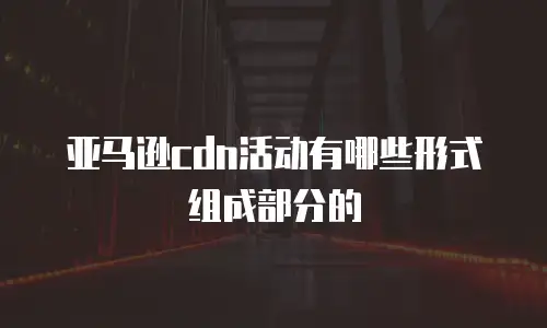 亚马逊cdn活动有哪些形式组成部分的