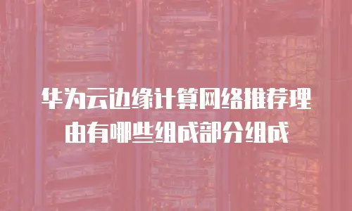 华为云边缘计算网络推荐理由有哪些组成部分组成