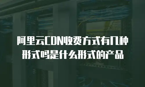 阿里云CDN收费方式有几种形式吗是什么形式的产品