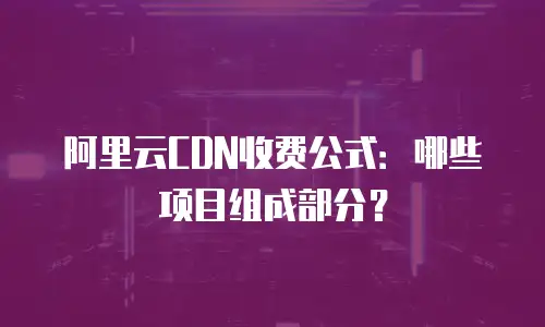阿里云CDN收费公式：哪些项目组成部分？