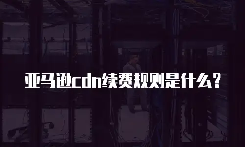 亚马逊cdn续费规则是什么？