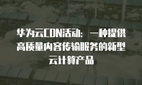 华为云CDN活动：一种提供高质量内容传输服务的新型云计算产品