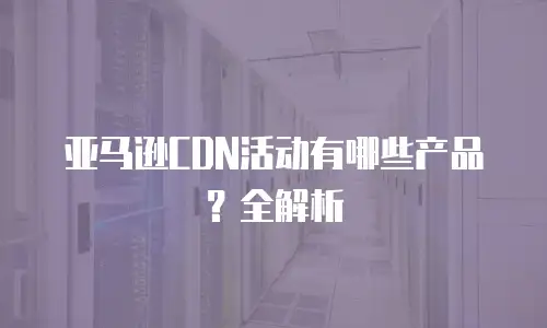亚马逊CDN活动有哪些产品？全解析