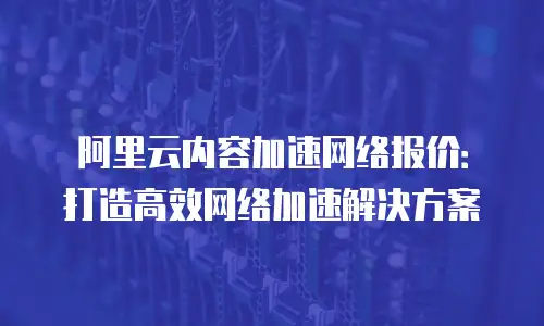 阿里云内容加速网络报价：打造高效网络加速解决方案