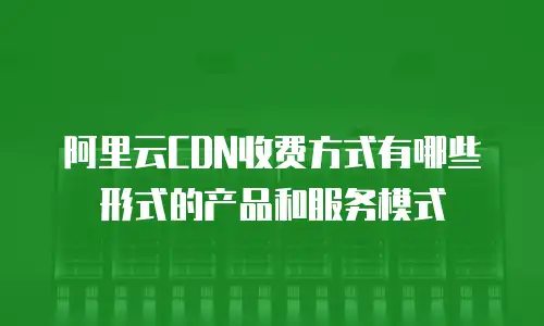 阿里云CDN收费方式有哪些形式的产品和服务模式