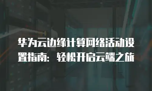 华为云边缘计算网络活动设置指南：轻松开启云端之旅