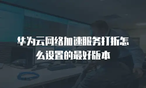 华为云网络加速服务打折怎么设置的最好版本