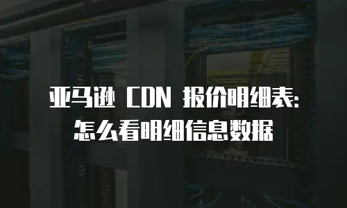 亚马逊 CDN 报价明细表：怎么看明细信息数据