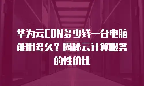 华为云CDN多少钱一台电脑能用多久？揭秘云计算服务的性价比