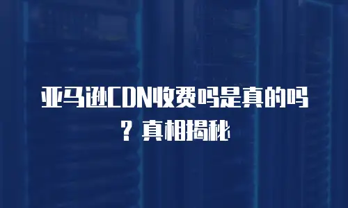 亚马逊CDN收费吗是真的吗？真相揭秘