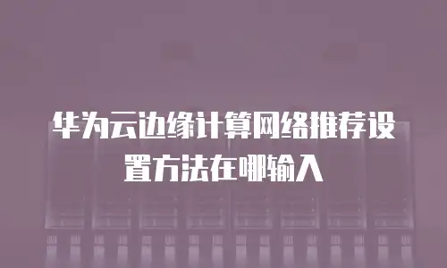 华为云边缘计算网络推荐设置方法在哪输入