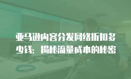 亚马逊内容分发网络折扣多少钱：揭秘流量成本的秘密