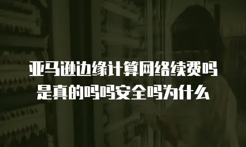 亚马逊边缘计算网络续费吗是真的吗吗安全吗为什么