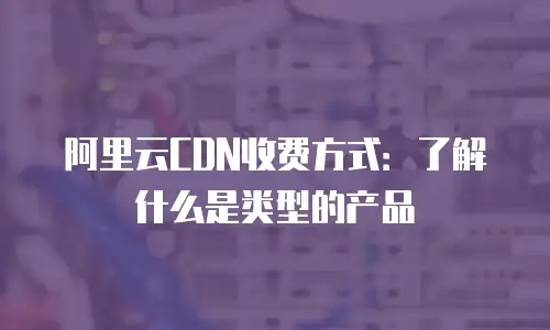 阿里云CDN收费方式：了解什么是类型的产品