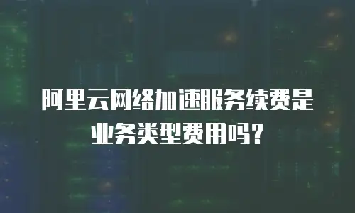 阿里云网络加速服务续费是业务类型费用吗？