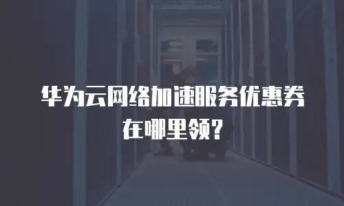 华为云网络加速服务优惠券在哪里领？