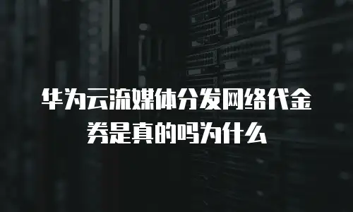 华为云流媒体分发网络代金券是真的吗为什么