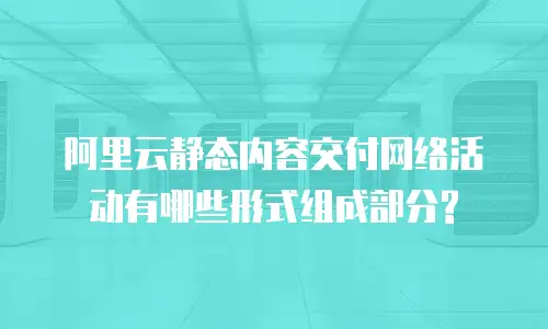 阿里云静态内容交付网络活动有哪些形式组成部分?