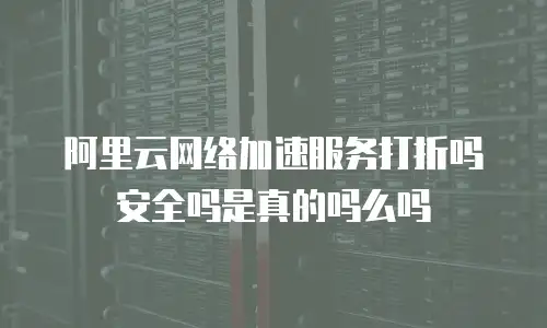 阿里云网络加速服务打折吗安全吗是真的吗么吗