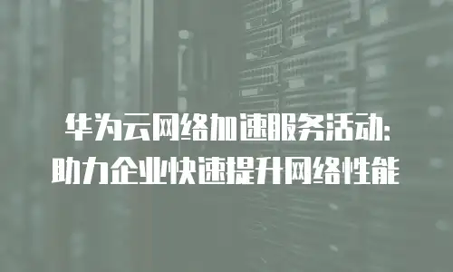 华为云网络加速服务活动：助力企业快速提升网络性能